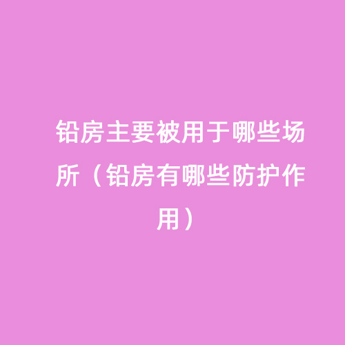 鉛房主要被用于哪些場所（鉛房有哪些防護(hù)作用）