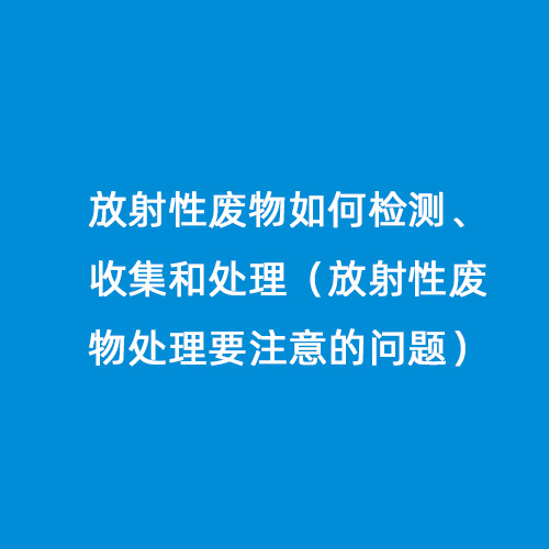 放射性廢物如何檢測、收集和處理（放射性廢物處理要注意的問題）